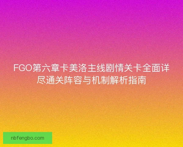 FGO第六章卡美洛主线剧情关卡全面详尽通关阵容与机制解析指南