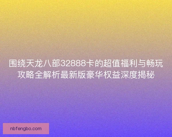 围绕天龙八部32888卡的超值福利与畅玩攻略全解析最新版豪华权益深度揭秘