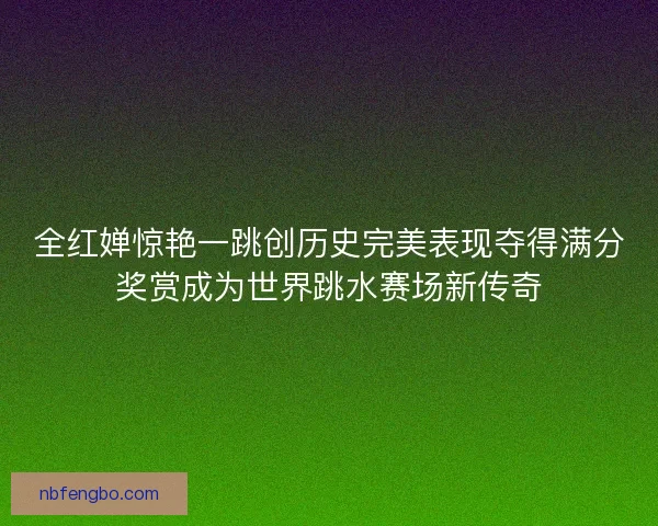 全红婵惊艳一跳创历史完美表现夺得满分奖赏成为世界跳水赛场新传奇