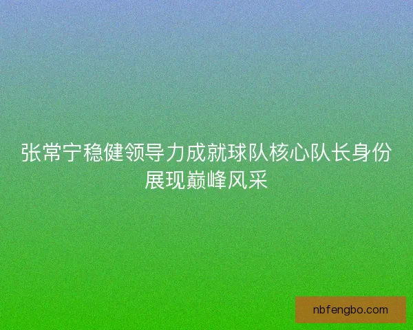 张常宁稳健领导力成就球队核心队长身份展现巅峰风采
